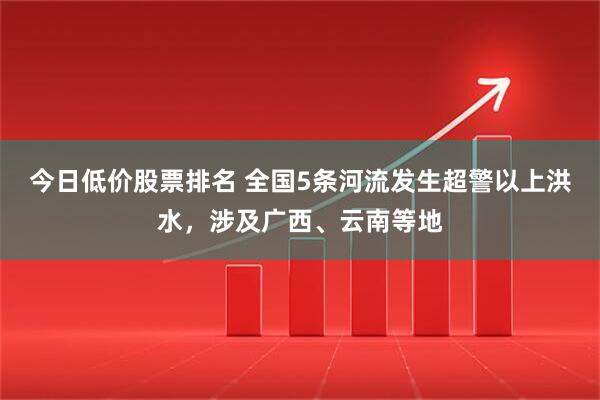 今日低价股票排名 全国5条河流发生超警以上洪水，涉及广西、云南等地
