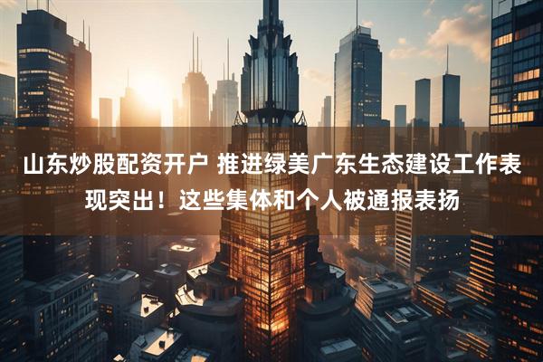 山东炒股配资开户 推进绿美广东生态建设工作表现突出！这些集体和个人被通报表扬