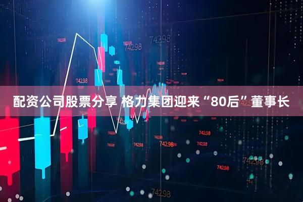 配资公司股票分享 格力集团迎来“80后”董事长