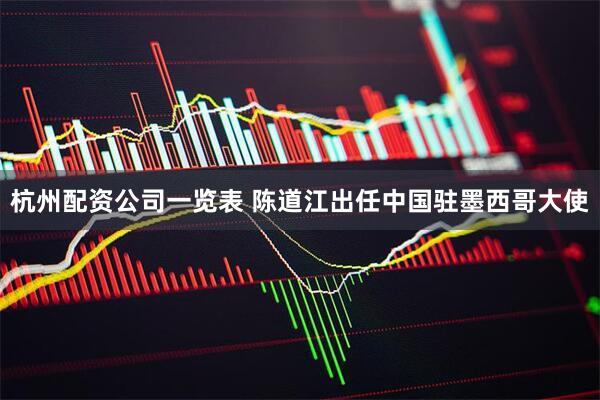 杭州配资公司一览表 陈道江出任中国驻墨西哥大使