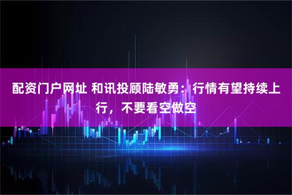 配资门户网址 和讯投顾陆敏勇：行情有望持续上行，不要看空做空