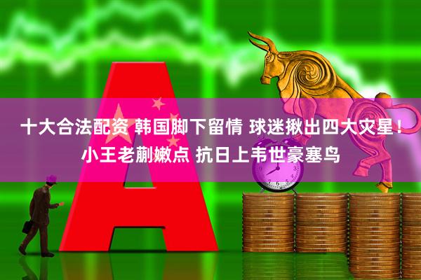 十大合法配资 韩国脚下留情 球迷揪出四大灾星！小王老蒯嫩点 抗日上韦世豪塞鸟