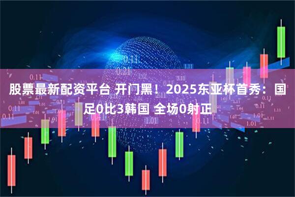 股票最新配资平台 开门黑！2025东亚杯首秀：国足0比3韩国 全场0射正