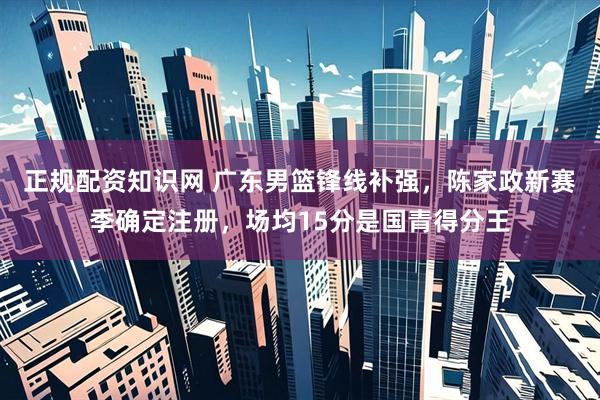 正规配资知识网 广东男篮锋线补强，陈家政新赛季确定注册，场均15分是国青得分王