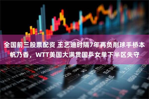 全国前三股票配资 王艺迪时隔7年再负削球手桥本帆乃香，WTT美国大满贯国乒女单下半区失守