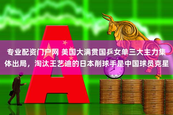 专业配资门户网 美国大满贯国乒女单三大主力集体出局，淘汰王艺迪的日本削球手是中国球员克星
