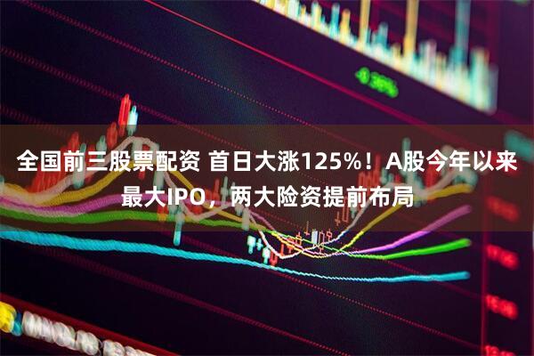全国前三股票配资 首日大涨125%！A股今年以来最大IPO，两大险资提前布局
