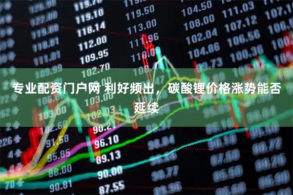 专业配资门户网 利好频出，碳酸锂价格涨势能否延续