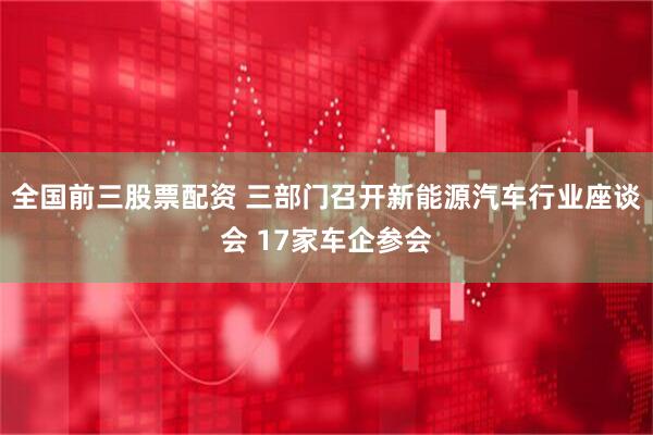 全国前三股票配资 三部门召开新能源汽车行业座谈会 17家车企参会