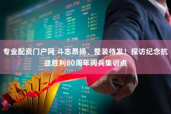 专业配资门户网 斗志昂扬、整装待发！探访纪念抗战胜利80周年阅兵集训点