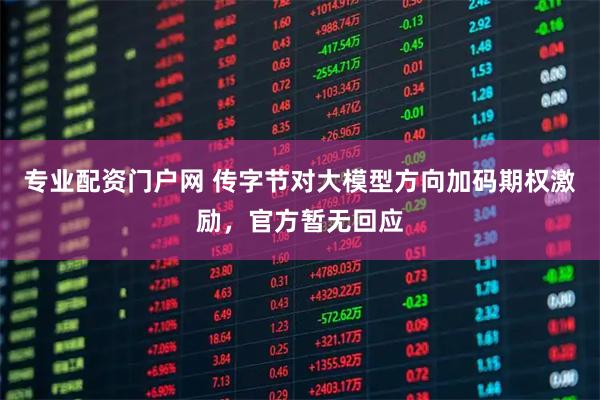 专业配资门户网 传字节对大模型方向加码期权激励，官方暂无回应