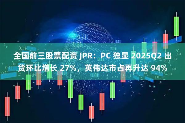 全国前三股票配资 JPR：PC 独显 2025Q2 出货环比增长 27%，英伟达市占再升达 94%