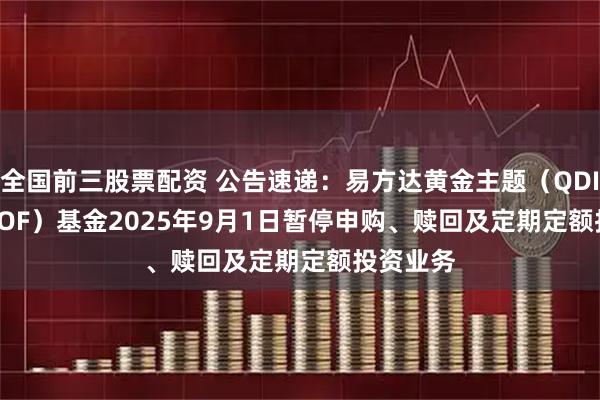 全国前三股票配资 公告速递：易方达黄金主题（QDII-LOF-FOF）基金2025年9月1日暂停申购、赎回及定期定额投资业务