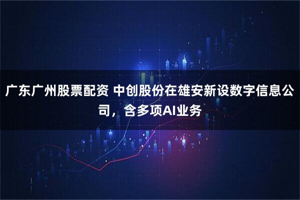 广东广州股票配资 中创股份在雄安新设数字信息公司，含多项AI业务