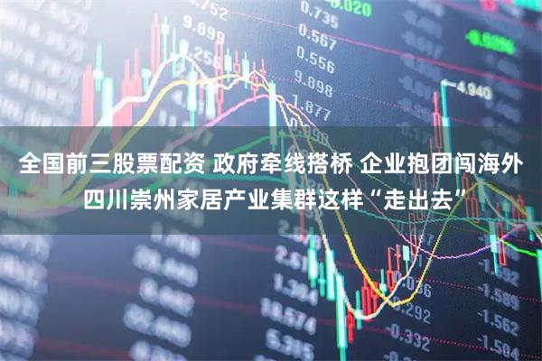 全国前三股票配资 政府牵线搭桥 企业抱团闯海外 四川崇州家居产业集群这样“走出去”