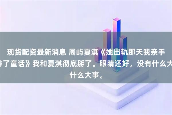 现货配资最新消息 周屿夏淇《她出轨那天我亲手撕碎了童话》我和夏淇彻底掰了。眼睛还好，没有什么大事。
