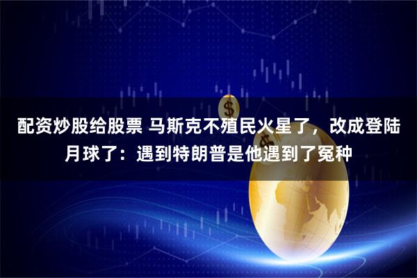 配资炒股给股票 马斯克不殖民火星了，改成登陆月球了：遇到特朗普是他遇到了冤种