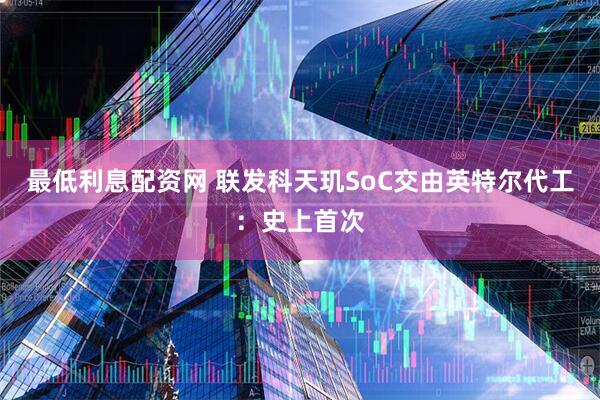 最低利息配资网 联发科天玑SoC交由英特尔代工：史上首次
