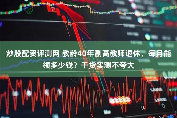 炒股配资评测网 教龄40年副高教师退休，每月能领多少钱？干货实测不夸大