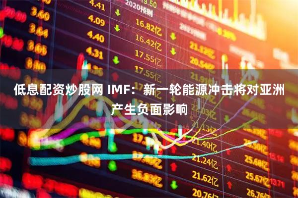 低息配资炒股网 IMF：新一轮能源冲击将对亚洲产生负面影响