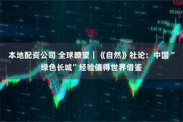 本地配资公司 全球瞭望｜《自然》社论：中国“绿色长城”经验值得世界借鉴