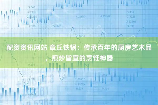 配资资讯网站 章丘铁锅：传承百年的厨房艺术品，煎炒皆宜的烹饪神器