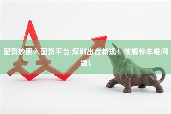配资炒股入配资平台 深圳出台新规！破解停车难问题！