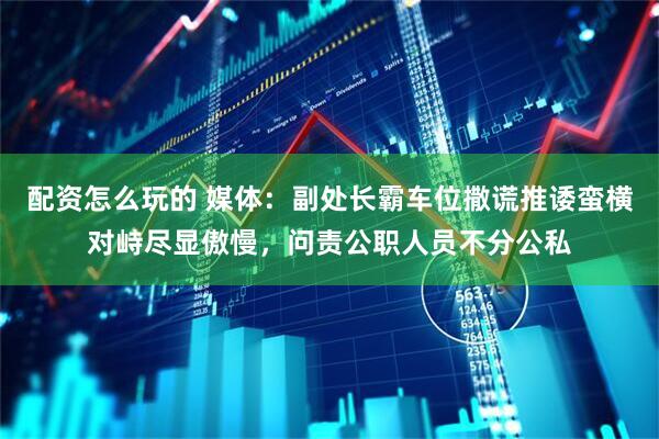 配资怎么玩的 媒体：副处长霸车位撒谎推诿蛮横对峙尽显傲慢，问责公职人员不分公私