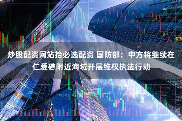 炒股配资网站拾必选配资 国防部：中方将继续在仁爱礁附近海域开展维权执法行动