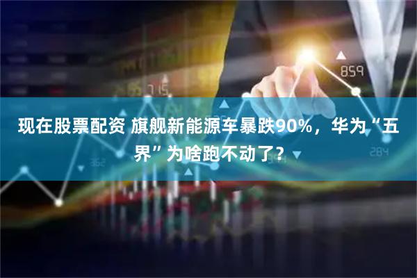 现在股票配资 旗舰新能源车暴跌90%，华为“五界”为啥跑不动了？