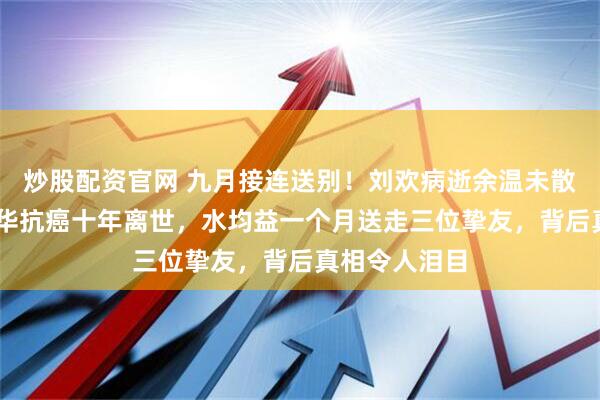 炒股配资官网 九月接连送别！刘欢病逝余温未散，49岁洪楗华抗癌十年离世，水均益一个月送走三位挚友，背后真相令人泪目